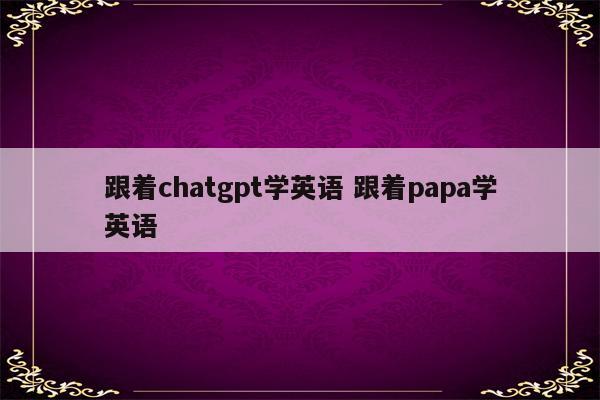 跟着chatgpt学英语 跟着papa学英语