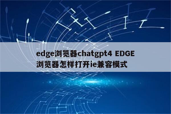 edge浏览器chatgpt4 EDGE浏览器怎样打开ie兼容模式