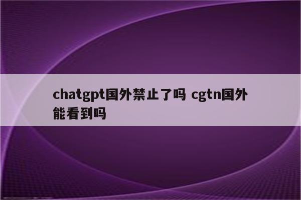 chatgpt国外禁止了吗 cgtn国外能看到吗