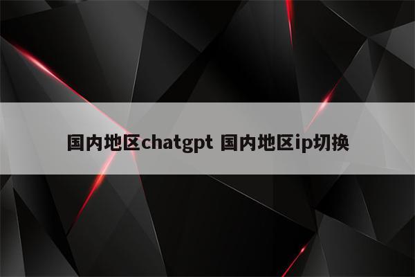 国内地区chatgpt 国内地区ip切换