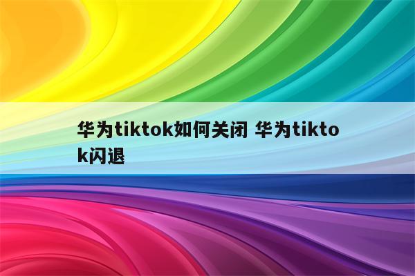 华为tiktok如何关闭 华为tiktok闪退