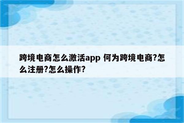 跨境电商怎么激活app 何为跨境电商?怎么注册?怎么操作?