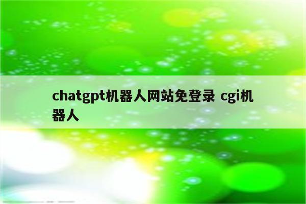 chatgpt机器人网站免登录 cgi机器人