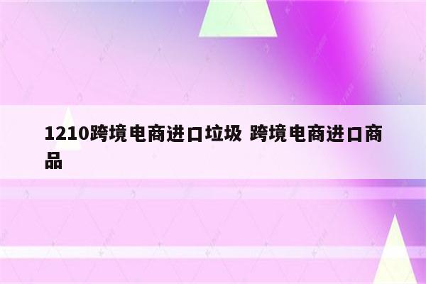 1210跨境电商进口垃圾 跨境电商进口商品