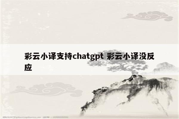 彩云小译支持chatgpt 彩云小译没反应