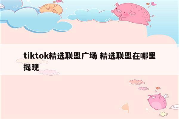 tiktok精选联盟广场 精选联盟在哪里提现