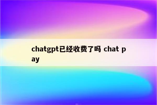 chatgpt已经收费了吗 chat pay