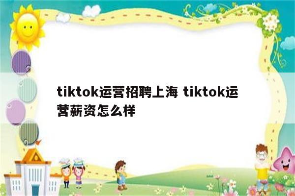 tiktok运营招聘上海 tiktok运营薪资怎么样