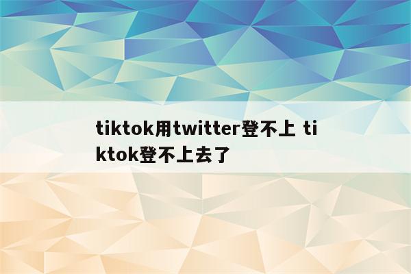 tiktok用twitter登不上 tiktok登不上去了
