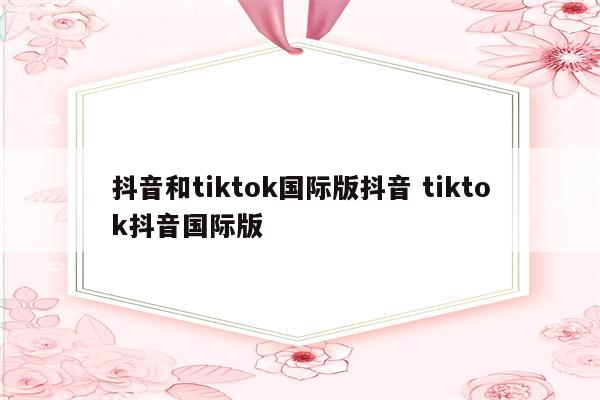 抖音和tiktok国际版抖音 tiktok抖音国际版