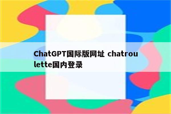 ChatGPT国际版网址 chatroulette国内登录