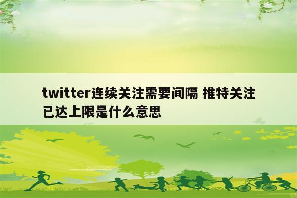 twitter连续关注需要间隔 推特关注已达上限是什么意思