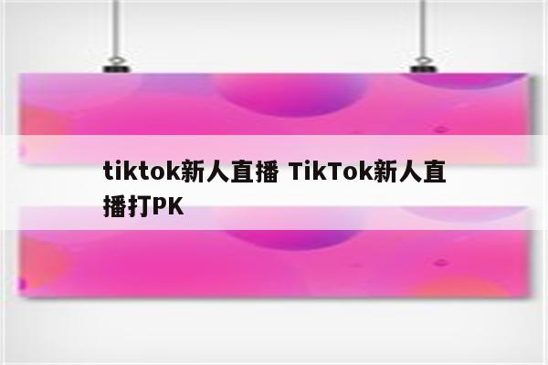 tiktok新人直播 TikTok新人直播打PK