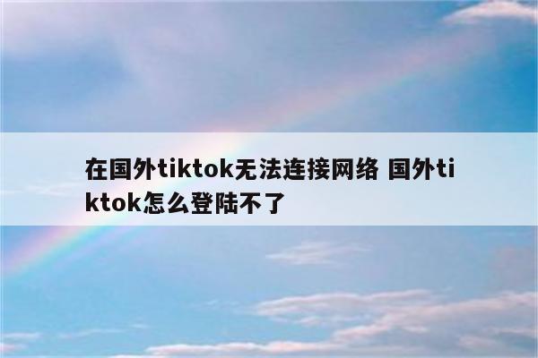 在国外tiktok无法连接网络 国外tiktok怎么登陆不了
