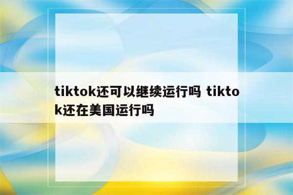 tiktok还可以继续运行吗 tiktok还在美国运行吗