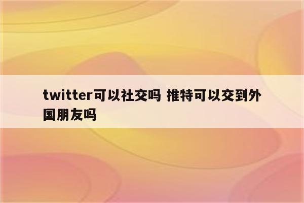 twitter可以社交吗 推特可以交到外国朋友吗