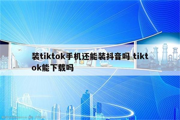 装tiktok手机还能装抖音吗 tiktok能下载吗