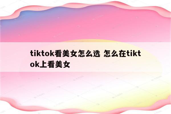 tiktok看美女怎么选 怎么在tiktok上看美女