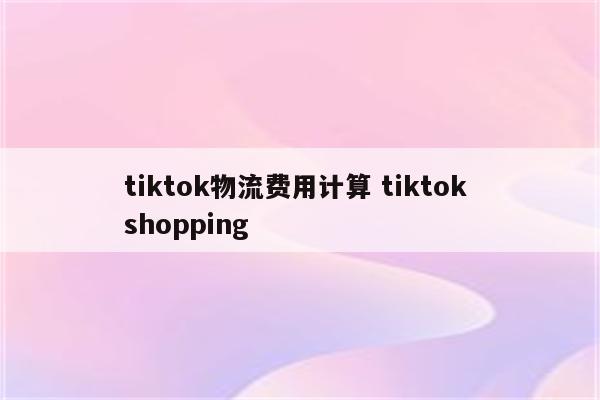 tiktok物流费用计算 tiktok shopping