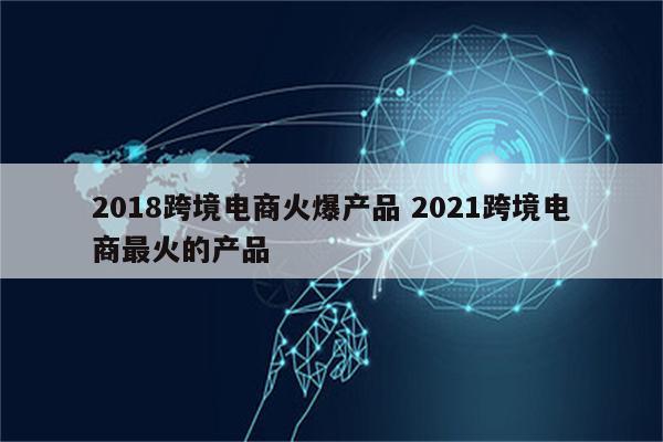 2018跨境电商火爆产品 2021跨境电商最火的产品