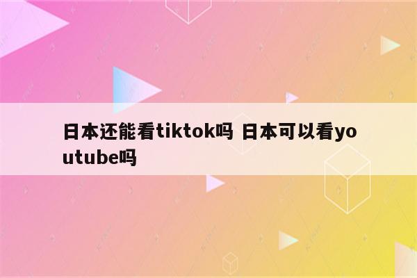 日本还能看tiktok吗 日本可以看youtube吗
