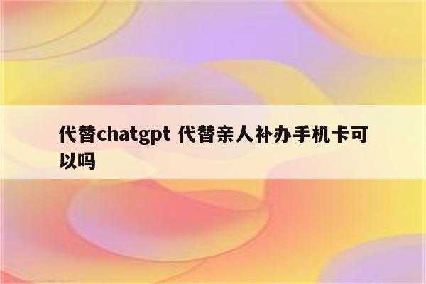 代替chatgpt 代替亲人补办手机卡可以吗