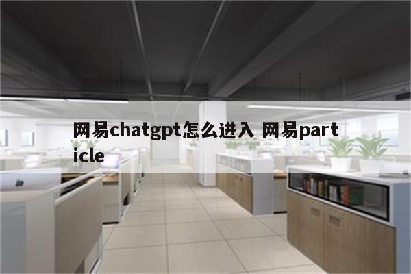 网易chatgpt怎么进入 网易particle