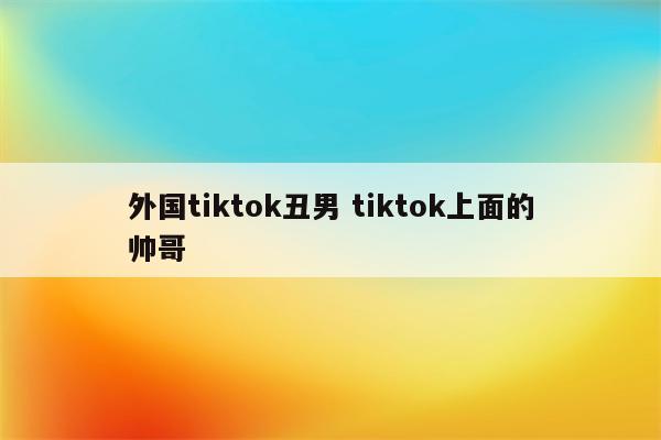 外国tiktok丑男 tiktok上面的帅哥
