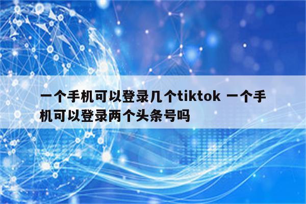 一个手机可以登录几个tiktok 一个手机可以登录两个头条号吗