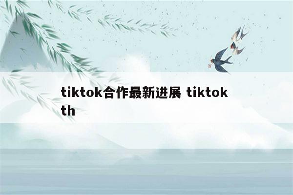 tiktok合作最新进展 tiktok th