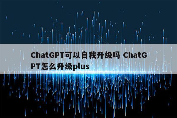 ChatGPT可以自我升级吗 ChatGPT怎么升级plus