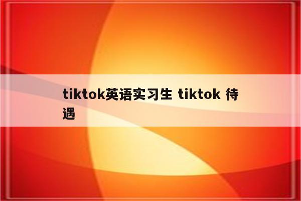 tiktok英语实习生 tiktok 待遇