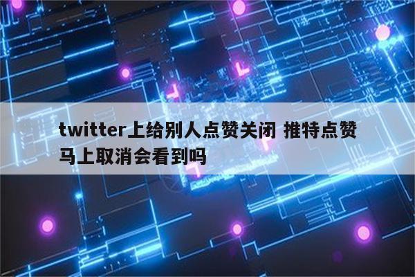 twitter上给别人点赞关闭 推特点赞马上取消会看到吗