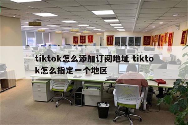 tiktok怎么添加订阅地址 tiktok怎么指定一个地区