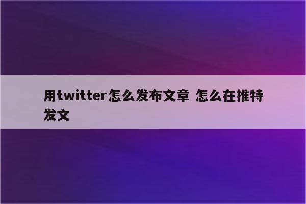 用twitter怎么发布文章 怎么在推特发文
