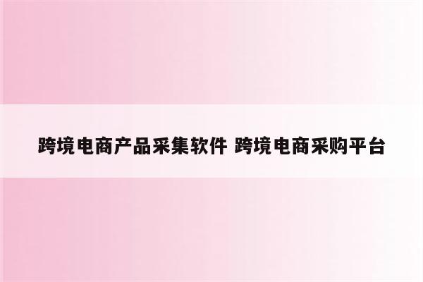 跨境电商产品采集软件 跨境电商采购平台
