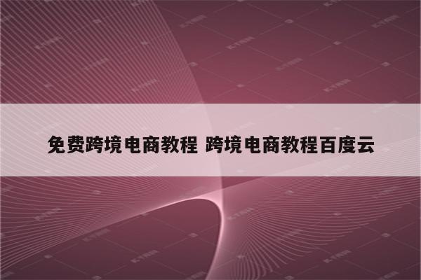 免费跨境电商教程 跨境电商教程百度云