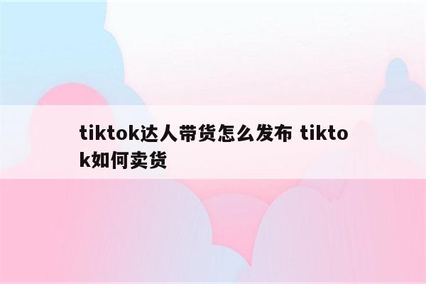 tiktok达人带货怎么发布 tiktok如何卖货