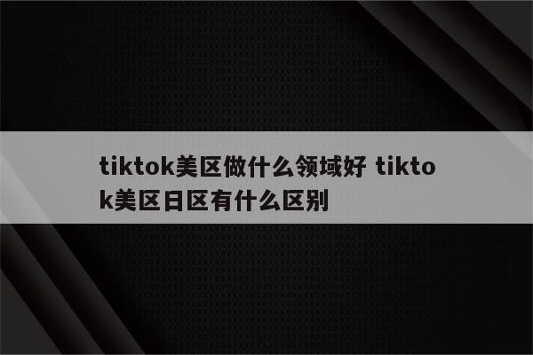 tiktok美区做什么领域好 tiktok美区日区有什么区别