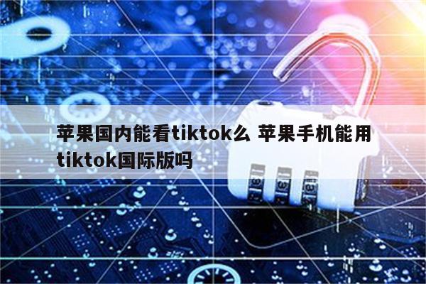 苹果国内能看tiktok么 苹果手机能用tiktok国际版吗