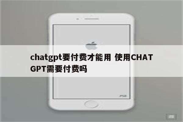 chatgpt要付费才能用 使用CHATGPT需要付费吗