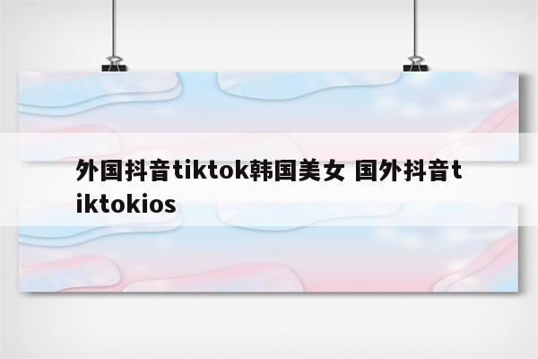 外国抖音tiktok韩国美女 国外抖音tiktokios
