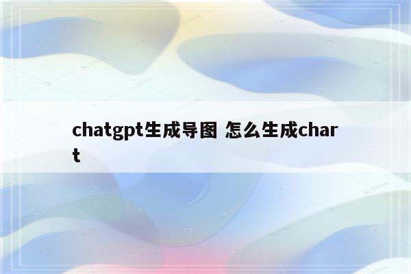 chatgpt生成导图 怎么生成chart