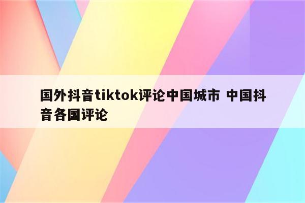 国外抖音tiktok评论中国城市 中国抖音各国评论