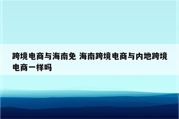 跨境电商与海南免 海南跨境电商与内地跨境电商一样吗