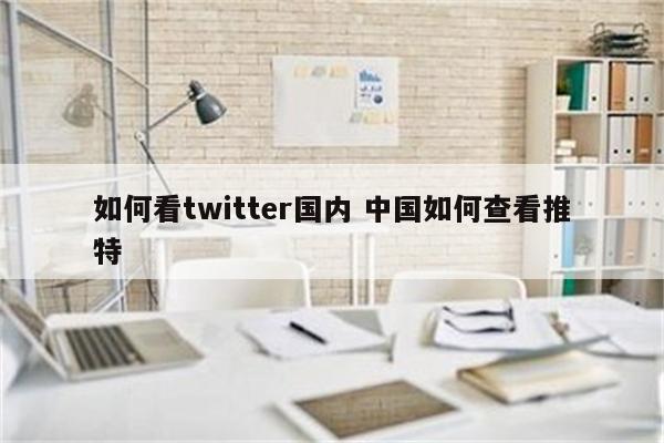 如何看twitter国内 中国如何查看推特
