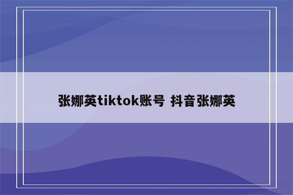 张娜英tiktok账号 抖音张娜英