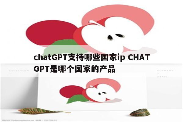 chatGPT支持哪些国家ip CHATGPT是哪个国家的产品