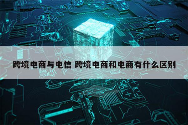 跨境电商与电信 跨境电商和电商有什么区别