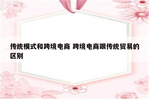 传统模式和跨境电商 跨境电商跟传统贸易的区别